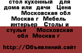 стол кухонный   для дома или  дачи › Цена ­ 1 500 - Московская обл., Москва г. Мебель, интерьер » Столы и стулья   . Московская обл.,Москва г.